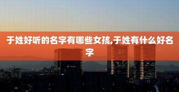 于姓好听的名字有哪些女孩,于姓有什么好名字