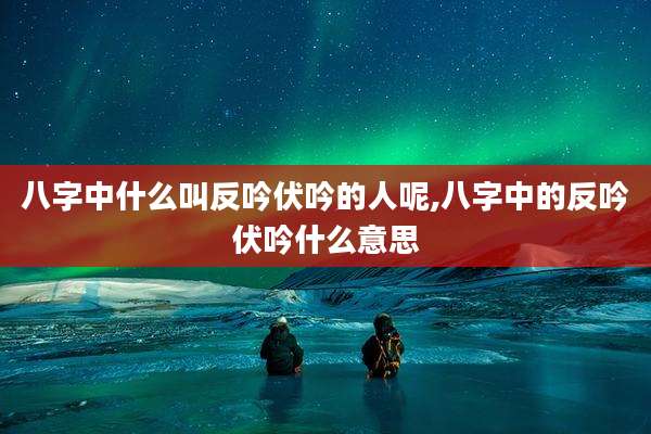 八字中什么叫反吟伏吟的人呢,八字中的反吟伏吟什么意思