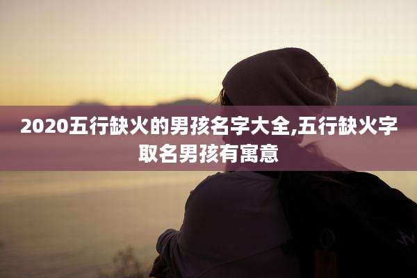 2020五行缺火的男孩名字大全,五行缺火字取名男孩有寓意