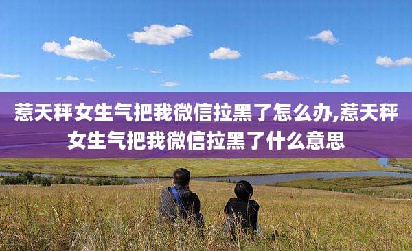 惹天秤女生气把我微信拉黑了怎么办,惹天秤女生气把我微信拉黑了什么意思