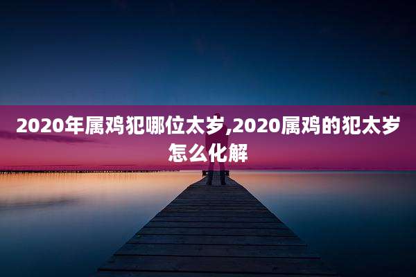 2020年属鸡犯哪位太岁,2020属鸡的犯太岁怎么化解