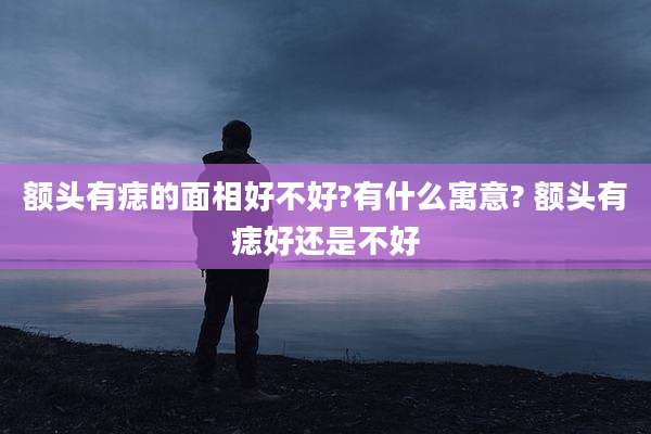 额头有痣的面相好不好?有什么寓意? 额头有痣好还是不好