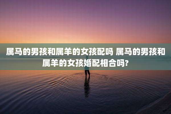 属马的男孩和属羊的女孩配吗 属马的男孩和属羊的女孩婚配相合吗?