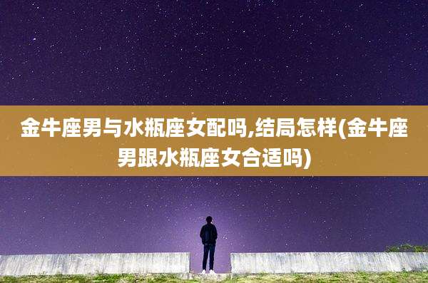 金牛座男与水瓶座女配吗,结局怎样(金牛座男跟水瓶座女合适吗)
