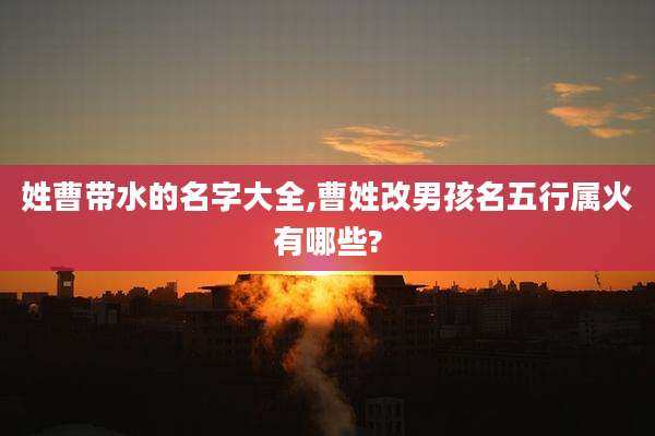 姓曹带水的名字大全,曹姓改男孩名五行属火有哪些?