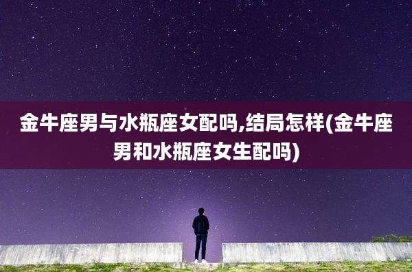 金牛座男与水瓶座女配吗,结局怎样(金牛座男和水瓶座女生配吗)