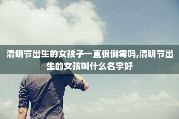 清明节出生的女孩子一直很倒霉吗,清明节出生的女孩叫什么名字好
