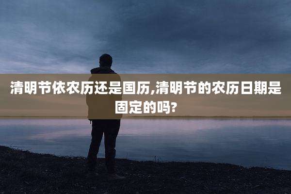 清明节依农历还是国历,清明节的农历日期是固定的吗?