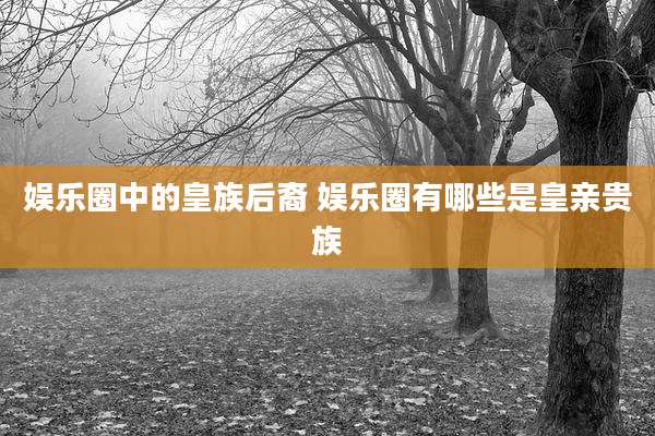 娱乐圈中的皇族后裔 娱乐圈有哪些是皇亲贵族