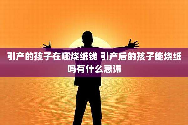 引产的孩子在哪烧纸钱 引产后的孩子能烧纸吗有什么忌讳