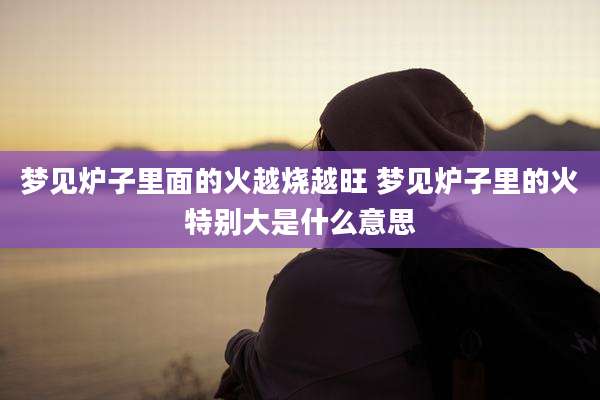 梦见炉子里面的火越烧越旺 梦见炉子里的火特别大是什么意思