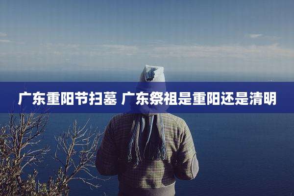 广东重阳节扫墓 广东祭祖是重阳还是清明