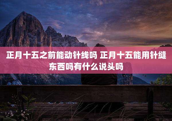 正月十五之前能动针线吗 正月十五能用针缝东西吗有什么说头吗