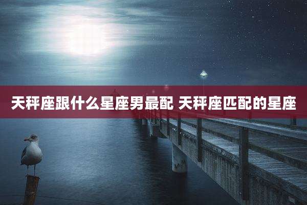 天秤座跟什么星座男最配 天秤座匹配的星座