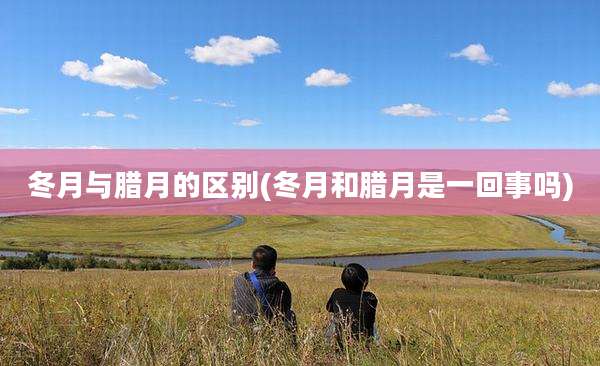 冬月与腊月的区别(冬月和腊月是一回事吗)