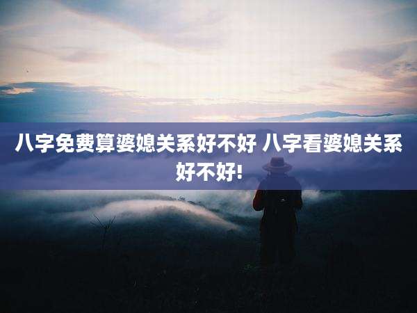 八字免费算婆媳关系好不好 八字看婆媳关系好不好!
