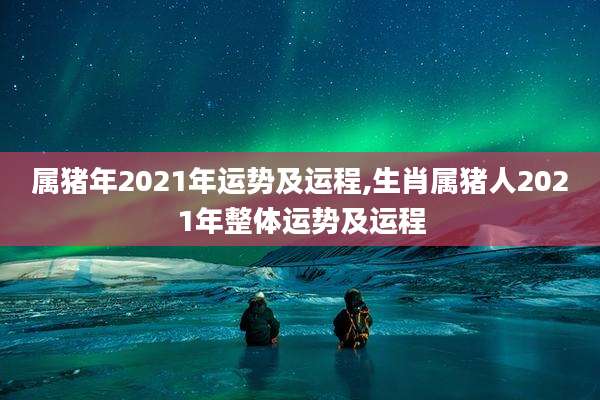 属猪年2021年运势及运程,生肖属猪人2021年整体运势及运程