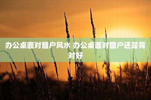 办公桌面对窗户风水 办公桌面对窗户还是背对好