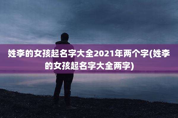 姓李的女孩起名字大全2021年两个字(姓李的女孩起名字大全两字)