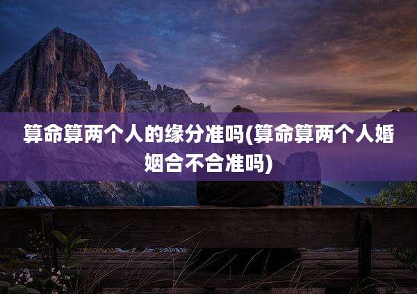 算命算两个人的缘分准吗(算命算两个人婚姻合不合准吗)