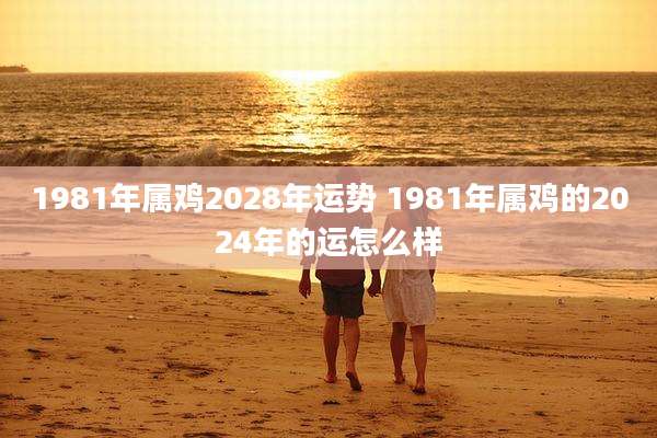 1981年属鸡2028年运势 1981年属鸡的2024年的运怎么样