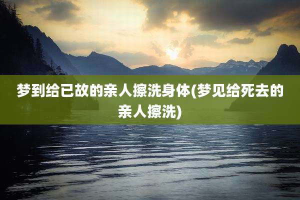 梦到给已故的亲人擦洗身体(梦见给死去的亲人擦洗)