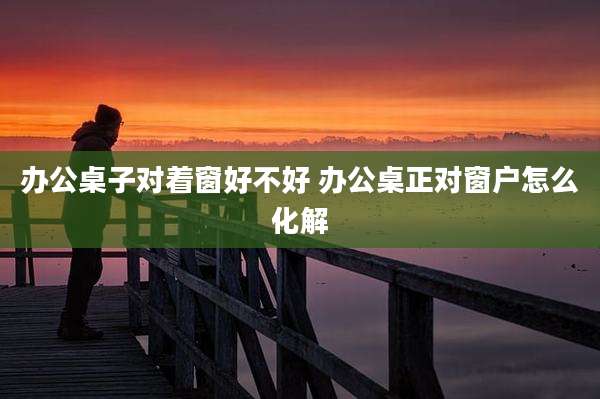办公桌子对着窗好不好 办公桌正对窗户怎么化解