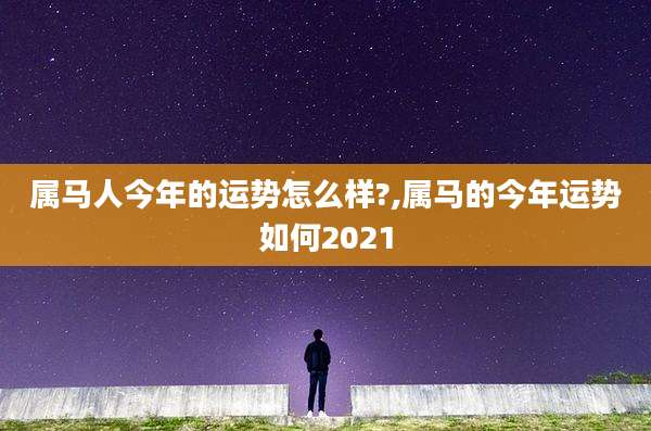 属马人今年的运势怎么样?,属马的今年运势如何2021