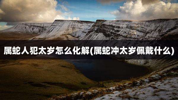 属蛇人犯太岁怎么化解(属蛇冲太岁佩戴什么)