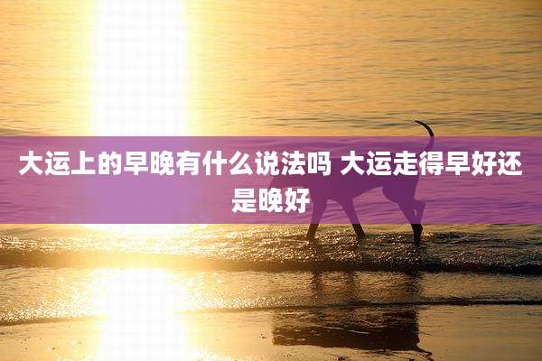 大运上的早晚有什么说法吗 大运走得早好还是晚好