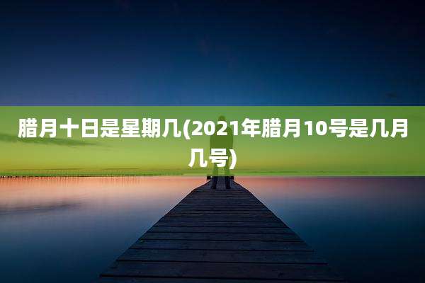 腊月十日是星期几(2021年腊月10号是几月几号)