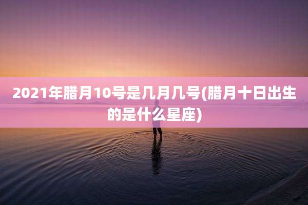 2021年腊月10号是几月几号(腊月十日出生的是什么星座)