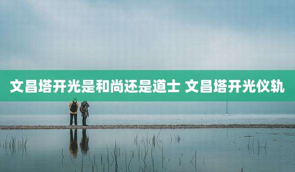 文昌塔开光是和尚还是道士 文昌塔开光仪轨