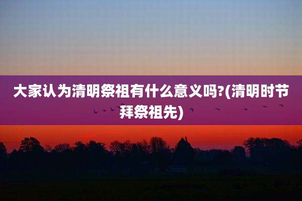 大家认为清明祭祖有什么意义吗?(清明时节拜祭祖先)
