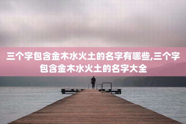 三个字包含金木水火土的名字有哪些,三个字包含金木水火土的名字大全