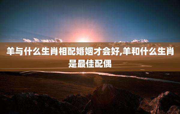 羊与什么生肖相配婚姻才会好,羊和什么生肖是最佳配偶
