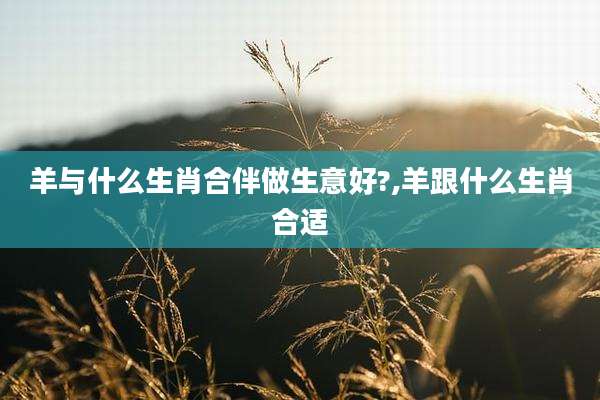 羊与什么生肖合伴做生意好?,羊跟什么生肖合适