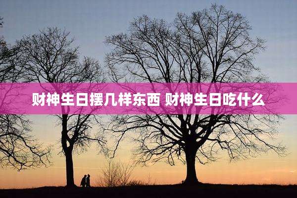 财神生日摆几样东西 财神生日吃什么