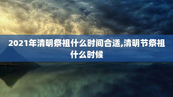 2021年清明祭祖什么时间合适,清明节祭祖什么时候