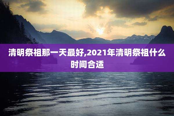 清明祭祖那一天最好,2021年清明祭祖什么时间合适