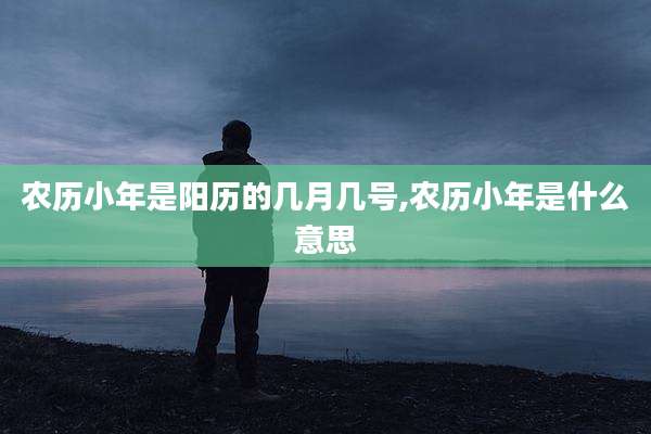农历小年是阳历的几月几号,农历小年是什么意思