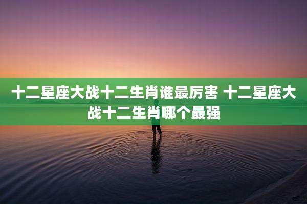 十二星座大战十二生肖谁最厉害 十二星座大战十二生肖哪个最强