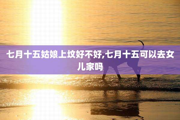 七月十五姑娘上坟好不好,七月十五可以去女儿家吗