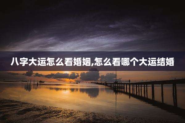 八字大运怎么看婚姻,怎么看哪个大运结婚