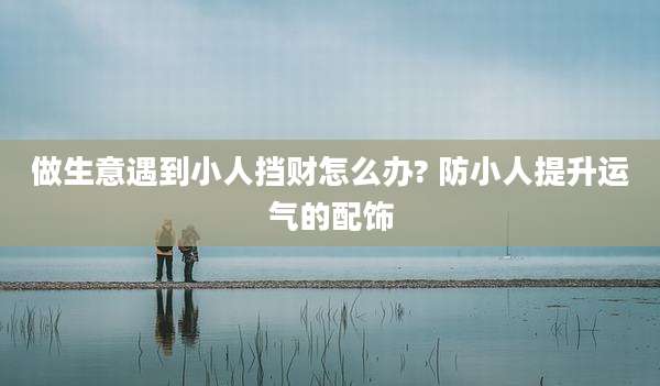 做生意遇到小人挡财怎么办? 防小人提升运气的配饰