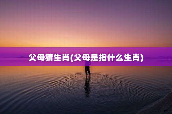 父母猜生肖(父母是指什么生肖)