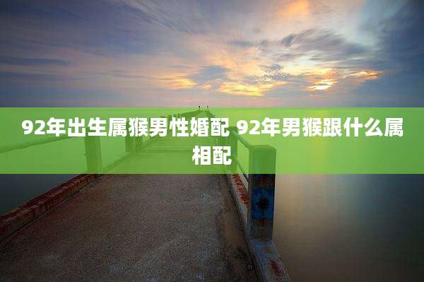 92年出生属猴男性婚配 92年男猴跟什么属相配