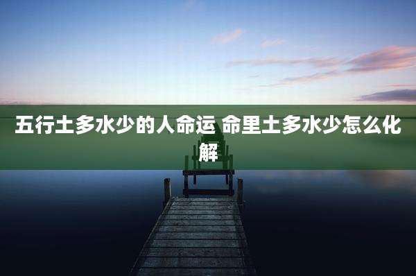 五行土多水少的人命运 命里土多水少怎么化解