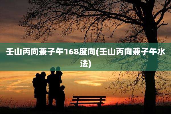 壬山丙向兼子午168度向(壬山丙向兼子午水法)