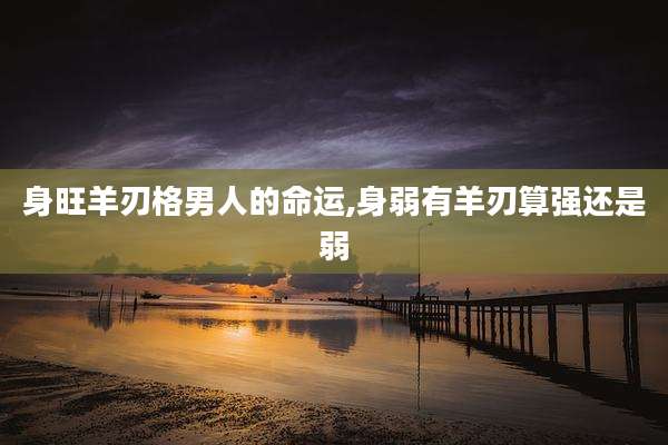 身旺羊刃格男人的命运,身弱有羊刃算强还是弱